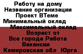 Работу на дому › Название организации ­ Проект ВТеме  › Минимальный оклад ­ 600 › Максимальный оклад ­ 3 000 › Возраст от ­ 18 - Все города Работа » Вакансии   . Кемеровская обл.,Юрга г.